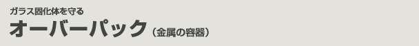 ガラス固体化を守る　オーバーパック（金属の容器）